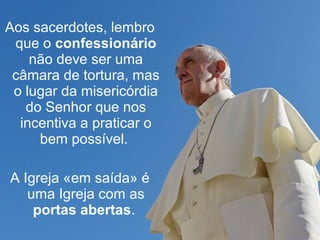 Aos sacerdotes, lembro 
que o confessionário 
não deve ser uma 
câmara de tortura, mas 
o lugar da misericórdia 
do Senhor que nos 
incentiva a praticar o 
bem possível. 
A Igreja «em saída» é 
uma Igreja com as 
portas abertas. 
 