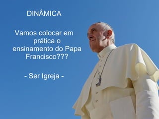 DINÂMICA 
Vamos colocar em 
prática o 
ensinamento do Papa 
Francisco??? 
- Ser Igreja - 
