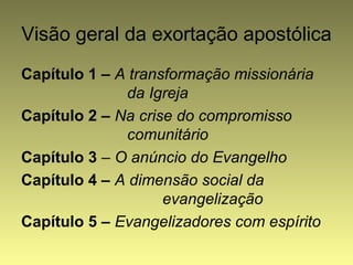 Visão geral da exortação apostólica 
Capítulo 1 – A transformação missionária 
da Igreja 
Capítulo 2 – Na crise do compromisso 
comunitário 
Capítulo 3 – O anúncio do Evangelho 
Capítulo 4 – A dimensão social da 
evangelização 
Capítulo 5 – Evangelizadores com espírito 
 