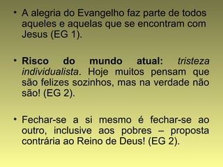 • A alegria do Evangelho faz parte de todos 
aqueles e aquelas que se encontram com 
Jesus (EG 1). 
• Risco do mundo atual: tristeza 
individualista. Hoje muitos pensam que 
são felizes sozinhos, mas na verdade não 
são! (EG 2). 
• Fechar-se a si mesmo é fechar-se ao 
outro, inclusive aos pobres – proposta 
contrária ao Reino de Deus! (EG 2). 
 