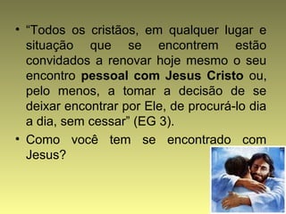 • “Todos os cristãos, em qualquer lugar e 
situação que se encontrem estão 
convidados a renovar hoje mesmo o seu 
encontro pessoal com Jesus Cristo ou, 
pelo menos, a tomar a decisão de se 
deixar encontrar por Ele, de procurá-lo dia 
a dia, sem cessar” (EG 3). 
• Como você tem se encontrado com 
Jesus? 
 