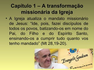 Capítulo 1 – A transformação 
missionária da Igreja 
• A Igreja atualiza o mandato missionário 
de Jesus: “Ide, pois, fazei discípulos de 
todos os povos, batizando-os em nome do 
Pai, do Filho e do Espírito Santo, 
ensinando-os a cumprir tudo quanto vos 
tenho mandado” (Mt 28,19-20). 
 