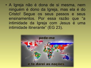 • A Igreja não é dona de si mesma, nem 
ninguém é dono da Igreja, mas ela é do 
Cristo! Segue os seus passos e seus 
ensinamentos. Por essa razão que “a 
intimidade da Igreja com Jesus é uma 
intimidade itinerante” (EG 23). 
 
