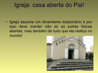 Igreja: casa aberta do Pai! 
• Igreja assume um dinamismo missionário e por 
isso deve manter não só as portas físicas 
abertas, mas também de tudo que ela realiza no 
mundo! 
 