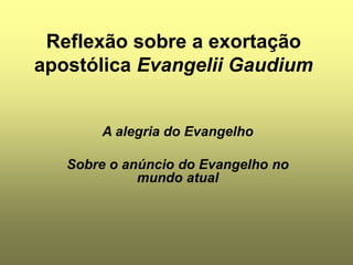 Reflexão sobre a exortação
apostólica Evangelii Gaudium
A alegria do Evangelho
Sobre o anúncio do Evangelho no
mundo atual
 