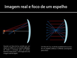 F
O               I




Quando um feixe de luz emitido por um      Um feixe de luz, incidindo paralelamente ao eixo
objeto se reflete em um espelho côncavo,   de um espelho esférico é refletido convergindo
de modo a convergir para um ponto,         para o foco.
teremos neste ponto , a formação de uma
imagem real do objeto.
 