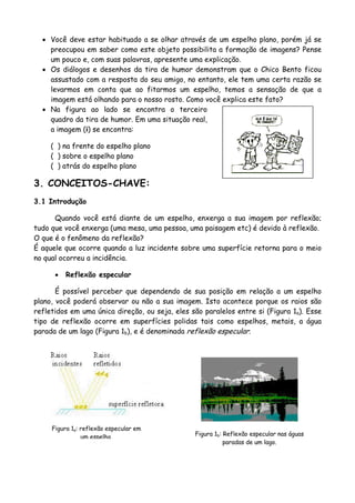 • Você deve estar habituado a se olhar através de um espelho plano, porém já se
preocupou em saber como este objeto possibilita a formação de imagens? Pense
um pouco e, com suas palavras, apresente uma explicação.
• Os diálogos e desenhos da tira de humor demonstram que o Chico Bento ficou
assustado com a resposta do seu amigo, no entanto, ele tem uma certa razão se
levarmos em conta que ao fitarmos um espelho, temos a sensação de que a
imagem está olhando para o nosso rosto. Como você explica este fato?
• Na figura ao lado se encontra o terceiro
quadro da tira de humor. Em uma situação real,
a imagem (i) se encontra:
( ) na frente do espelho plano
( ) sobre o espelho plano
( ) atrás do espelho plano
3. CONCEITOS-CHAVE:
3.1 Introdução
Quando você está diante de um espelho, enxerga a sua imagem por reflexão;
tudo que você enxerga (uma mesa, uma pessoa, uma paisagem etc) é devido à reflexão.
O que é o fenômeno da reflexão?
É aquele que ocorre quando a luz incidente sobre uma superfície retorna para o meio
no qual ocorreu a incidência.
• Reflexão especular
É possível perceber que dependendo de sua posição em relação a um espelho
plano, você poderá observar ou não a sua imagem. Isto acontece porque os raios são
refletidos em uma única direção, ou seja, eles são paralelos entre si (Figura 1a). Esse
tipo de reflexão ocorre em superfícies polidas tais como espelhos, metais, a água
parada de um lago (Figura 1b), e é denominada reflexão especular.
Figura 1b: Reflexão especular nas águas
paradas de um lago.
Figura 1a: reflexão especular em
um espelho.
 