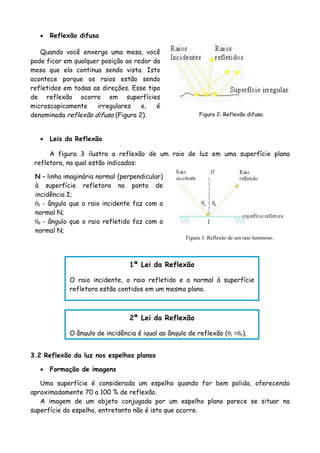 • Reflexão difusa
N – linha imaginária normal (perpendicular)
à superfície refletora no ponto de
incidência I;
θi - ângulo que o raio incidente faz com a
normal N;
θr - ângulo que o raio refletido faz com a
normal N;
Quando você enxerga uma mesa, você
pode ficar em qualquer posição ao redor da
mesa que ela continua sendo vista. Isto
acontece porque os raios estão sendo
refletidos em todas as direções. Esse tipo
de reflexão ocorre em superfícies
microscopicamente irregulares e, é
denominada reflexão difusa (Figura 2). Figura 2: Reflexão difusa.
• Leis da Reflexão
A figura 3 ilustra a reflexão de um raio de luz em uma superfície plana
refletora, na qual estão indicados:
Figura 3: Reflexão de um raio luminoso.
1ª Lei da Reflexão
O raio incidente, o raio refletido e a normal à superfície
refletora estão contidos em um mesmo plano.
2ª Lei da Reflexão
O ângulo de incidência é igual ao ângulo de reflexão (θi =θr).
3.2 Reflexão da luz nos espelhos planos
• Formação de imagens
Uma superfície é considerada um espelho quando for bem polida, oferecendo
aproximadamente 70 a 100 % de reflexão.
A imagem de um objeto conjugada por um espelho plano parece se situar na
superfície do espelho, entretanto não é isto que ocorre.
 