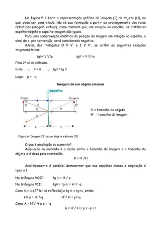 Na figura 5 é feita a representação gráfica da imagem (I) do objeto (O), na
qual pode ser constatada, não só sua formação a partir do prolongamento dos raios
refletidos (imagem virtual), como também que, em relação ao espelho, as distâncias
espelho-objeto e espelho-imagem são iguais.
Para uma comprovação analítica da posição da imagem em relação ao espelho, o
sinal de q, por convenção, será considerado negativo.
Assim, dos triângulos O V V' e I V V', se obtêm as seguintes relações
trigonométricas:
tgθ= V V'
/p tgθ' = V V'
/-q
Pela 2ª lei da reflexão,
θi =θr ⇒ θ = θ ⇒ tgθ = tg θ'
Logo: p = - q
Imagem de um objeto extenso
Figura 6: Imagem II'
de um objeto extenso OO'
H = tamanho do objeto
H' = tamanho da imagem
O que é ampliação ou aumento?
Ampliação ou aumento é a razão entre o tamanho da imagem e o tamanho do
objeto e é dada pela expressão:
A = H'/H
Analiticamente é possível demonstrar que nos espelhos planos a ampliação é
igual a 1.
No triângulo VOO’: tg θi = H / p
No triângulo VII’: tgθ = tg θr = H'/ -q
Como θi = θr (2ª lei da reflexão) e tg θi = tg θr, então:
H/ p = H'/-q H'/ H = p/-q
Como A = H'/ H e p = -q
A = H'/ H = p / -q = 1
 