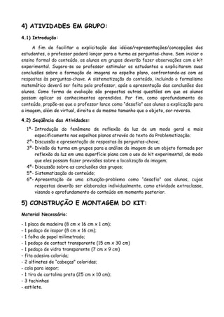 4) ATIVIDADES EM GRUPO:
4.1) Introdução:
A fim de facilitar a explicitação das idéias/representações/concepções dos
estudantes, o professor poderá lançar para a turma as perguntas-chave. Sem iniciar o
ensino formal do conteúdo, os alunos em grupos deverão fazer observações com o kit
experimental. Sugere-se ao professor estimular os estudantes a explicitarem suas
conclusões sobre a formação de imagens no espelho plano, confrontando-as com as
respostas às perguntas-chave. A sistematização do conteúdo, incluindo o formalismo
matemático deverá ser feita pelo professor, após a apresentação das conclusões dos
alunos. Como forma de avaliação são propostas outras questões em que os alunos
possam aplicar os conhecimentos aprendidos. Por fim, como aprofundamento do
conteúdo, propõe-se que o professor lance como “desafio” aos alunos a explicação para
a imagem, além de virtual, direita e do mesmo tamanho que o objeto, ser reversa.
4.2) Seqüência das Atividades:
1ª-
2ª-
3ª-
4ª-
5ª-
6ª-
Introdução do fenômeno de reflexão da luz de um modo geral e mais
especificamente nos espelhos planos através do texto da Problematização;
Discussão e apresentação de respostas às perguntas-chave;
Divisão da turma em grupos para a análise da imagem de um objeto formada por
reflexão da luz em uma superfície plana com o uso do kit experimental, de modo
que eles possam fazer previsões sobre a localização da imagem;
Discussão sobre as conclusões dos grupos;
Sistematização do conteúdo;
Apresentação de uma situação-problema como “desafio” aos alunos, cujas
respostas deverão ser elaboradas individualmente, como atividade extraclasse,
visando o aprofundamento do conteúdo em momento posterior.
5) CONSTRUÇÃO E MONTAGEM DO KIT:
Material Necessário:
- 1 placa de madeira (8 cm x 16 cm x 1 cm);
- 1 pedaço de isopor (8 cm x 16 cm);
- 1 folha de papel milimetrado;
- 1 pedaço de contact transparente (15 cm x 30 cm)
- 1 pedaço de vidro transparente (7 cm x 9 cm)
- fita adesiva colorida;
- 2 alfinetes de “cabeças” coloridas;
- cola para isopor;
- 1 tira de cartolina preta (25 cm x 10 cm);
- 3 tachinhas
- estilete.
 