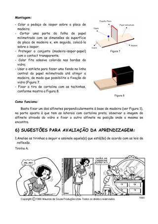 Montagem:
- Colar o pedaço de isopor sobre a placa de
madeira;
- Cortar uma parte da folha de papel
milimetrado com as dimensões da superfície
da placa de madeira e, em seguida, colocá-la
sobre o isopor;
- Proteger o conjunto (madeira-isopor-papel)
com o contact transparente;
Figura 7
- Colar fita adesiva colorida nas bordas do
vidro;
Figura 8
- Usar o estilete para fazer uma fenda na linha
central do papel milimetrado até atingir a
madeira, de modo que possibilite a fixação do
vidro (Figura 7.
- Fixar a tira de cartolina com as tachinhas,
conforme mostra a Figura 8.
Como funciona:
Basta fixar um dos alfinetes perpendicularmente à base de madeira (ver Figura 1),
na parte oposta à que tem as laterais com cartolina preta; observar a imagem do
alfinete através do vidro e fixar o outro alfinete na posição onde a mesma se
encontra.
6) SUGESTÕES PARA AVALIAÇÃO DA APRENDIZAGEM:
1.Analise as tirinhas a seguir e assinale aquela(s) que está(ão) de acordo com as leis da
reflexão.
Tirinha A:
 