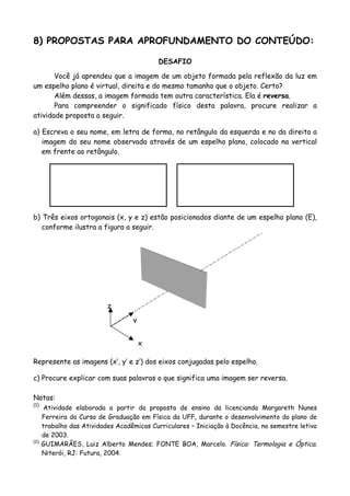8) PROPOSTAS PARA APROFUNDAMENTO DO CONTEÚDO:
DESAFIO
Você já aprendeu que a imagem de um objeto formada pela reflexão da luz em
um espelho plano é virtual, direita e do mesmo tamanho que o objeto. Certo?
Além dessas, a imagem formada tem outra característica. Ela é reversa.
Para compreender o significado físico desta palavra, procure realizar a
atividade proposta a seguir.
a) Escreva o seu nome, em letra de forma, no retângulo da esquerda e no da direita a
imagem do seu nome observada através de um espelho plano, colocado na vertical
em frente ao retângulo.
b) Três eixos ortogonais (x, y e z) estão posicionados diante de um espelho plano (E),
conforme ilustra a figura a seguir.
x
y
z
Represente as imagens (x′, y′ e z′) dos eixos conjugadas pelo espelho.
c) Procure explicar com suas palavras o que significa uma imagem ser reversa.
Notas:
(1)
Atividade elaborada a partir da proposta de ensino da licencianda Margareth Nunes
Ferreira do Curso de Graduação em Física da UFF, durante o desenvolvimento do plano de
trabalho das Atividades Acadêmicas Curriculares – Iniciação à Docência, no semestre letivo
de 2003.
(2)
GUIMARÃES, Luiz Alberto Mendes; FONTE BOA, Marcelo. Física: Termologia e Óptica.
Niterói, RJ: Futura, 2004.
 