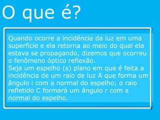 Quando ocorre a incidência da luz em uma superfície e ela retorna ao meio do qual ela estava se propagando, dizemos que ocorreu o fenômeno óptico reflexão.  Seja um espelho (s) plano em que é feita a incidência de um raio de luz A que forma um ângulo i com a normal do espelho; o raio refletido C formará um ângulo r com a normal do espelho. O que é? 