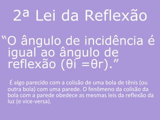 2ª Lei da Reflexão “ O ângulo de incidência é igual ao ângulo de reflexão (θi =θr).”   É algo parecido com a colisão de uma bola de tênis (ou outra bola) com uma parede. O fenômeno da colisão da bola com a parede obedece as mesmas leis da reflexão da luz (e vice-versa).  