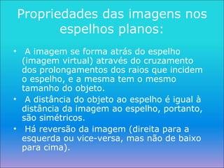Propriedades das imagens nos espelhos planos: A imagem se forma atrás do espelho (imagem virtual) através do cruzamento dos prolongamentos dos raios que incidem o espelho, e a mesma tem o mesmo tamanho do objeto. A distância do objeto ao espelho é igual à distância da imagem ao espelho, portanto, são simétricos. Há reversão da imagem (direita para a esquerda ou vice-versa, mas não de baixo para cima). 