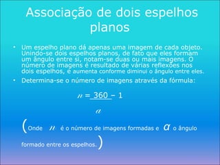 Associação de dois espelhos planos  Um espelho plano dá apenas uma imagem de cada objeto. Unindo-se dois espelhos planos, de fato que eles formam um ângulo entre si, notam-se duas ou mais imagens. O número de imagens é resultado de várias reflexões nos dois espelhos, e  aumenta conforme diminui o ângulo entre eles. Determina-se o número de imagens através da fórmula:   n   = 360 – 1   a   ( Onde   n   é o número de imagens formadas e  α   o ângulo formado entre os espelhos. ) 