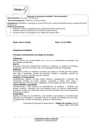 Educação e Formação de Adultos - Nível Secundário
Núcleo Gerador: Convicção e Firmeza Ética
Área de Competência: Cidadania e Profissionalidade
Competência: Identificar a convicção e firmeza ética como valores necessários para o desenvolvimento
institucional.
Critérios de Evidência:
   •   Identificar valores necessários para o desenvolvimento institucional.
   •   Explorar posturas valorativas em contexto organizacional.
   •   Contribuir para a construção de um código de conduta ético.




        Nome: Marco Araújo                                     Data: 21/12/2009




        Proposta de trabalho1


        Princípios Fundamentais do Código de Conduta
        (...)
        Legalidade
        Agindo sempre em conformidade com a lei e os regulamentos emanados das
        autoridades competentes.
        Boa fé
        Actuando, junto dos interlocutores internos ou externos, no quadro de confiança
        suscitando, de forma correcta e leal, com adequado sentido de cooperação.
        Eficiência
        Procurando cumprir as missões e executar as funções ou tarefas que lhes caibam
        com rigor e qualidade, através de processos simples e expeditos, sentido de
        economia, de bom e racional uso dos recursos.
        Verdade e Transparência
        Estabelecendo relações na base destes valores e assegurando o exercício das
        respectivas funções de modo rigoroso, reservado e fiável, bem como a
        disponibilização, de forma clara e fidedigna, da informação que deva ser prestada.
        Imparcialidade e Igualdade
        Acompanhando, numa postura de equidistância, os assuntos e matérias que
        possam envolver interesses não convergentes entre os diversos interlocutores,
        garantindo a todos um tratamento igual, sem discriminação, quer numa perspectiva
        formal quer material.
        Integridade
        Agindo, em todas as circunstâncias, com rectidão e honestidade, no respeito pelos
        objectivos da instituição e recusando intervir na gestão de situações em que haja,
        ou possa haver, colisão de interesses, pessoais e institucionais.
        (...)
                      Associação Portuguesa de Seguradores – Código de conduta [online]
                                                                     Lisboa, 2005. [12.03.08]




                                    Animadores Sócio culturais
                                    Cidadania e Profissionalidade
 