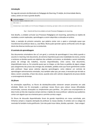 Introdução

No segundo semestre do Mestrado em Pedagogia do Elearning, 5ª edição, da Universidade Aberta,
Lisboa, avistei um novo e grande desafio:




                 Fig 1 – Excerto do fórum da unidade curricular Processos Pedagógicos em eLearning

Este desafio, a unidade curricular (uc) Processos Pedagógicos em eLearning, apresentou-se repleto de
novidades a serem exploradas, aprendizagens a serem adquiridas e colocadas em prática.

Sabia, a exemplo do primeiro semestre, que poderia contar com o apoio e orientação quase que
incondicional do professor desta uc, José Mota. Muito pude aprender apenas verificando como ele agia
diante das diversas tarefas que nos ia conduzindo.

O contrato de aprendizagem

Dos documentos orientadores das uc’s em geral, o contrato de aprendizagem é meu eleito quando o
assunto é e-learning. Este documento, de extrema importância para esta modalidade de ensino, orienta
e esclarece as dúvidas quanto aos objetivos das unidades curriculares, as atividades a serem realizadas,
prazos de entrega dos trabalhos, recursos disponibilizados, entre outros. Este documento,
disponibilizado nesta uc, foi cumprido quase que na íntegra, se não fosse os pedidos de alguns colegas
para alargamento dos prazos das entregas das atividades, pedidos estes que foram gentilmente aceites
pelo professor. Daqui posso salientar algumas aprendizagens: como elaborar um contrato de
aprendizagem extremamente orientador, mas também saber que, por vezes, é necessário por de lado as
datas a serem cumpridas, à favor dos alunos, quando estes vêm solicitar alargamento de prazos devido
a constrangimento de tempo.

Os fóruns

As orientações específicas, os fóruns de dúvidas/discussões estiveram sempre presentes em cada
atividade. Muito nos foi encorajado a participar nesses fóruns para colocar nossas dificuldades
encontradas, sucessos alcançados ou simplesmente para partilhar… Em parte esse encorajamento se
deve muito ao fato das respostas sempre atentas e rápidas do nosso professor: sabíamos que podíamos
contar com alguém que nos orientaria para o caminho correto a seguir.

Os fóruns de discussão disponibilizados foram de grande importância em nossa caminhada, pois
tínhamos sempre a resposta atempada do professor às nossas dúvidas. O contato com os colegas do
mestrado foi também muito gratificante. Com eles pude trocar ideias, dúvidas, aprender… fazer amigos!




                                                        2
 