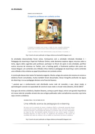 As Atividades




                   Fig 2. Excerto do post publicado no blogue deboracunhampel05.blogspot.com

As atividades desenvolvidas foram várias. Começamos com a atividade intitulada Atividade 1 –
Pedagogia do eLearning e Papel do Professor Online, onde devíamos explorar alguns recursos sobre o
tema, alguns deles sugeridos pelo professor, participar no fórum de apoio à esta atividade, partilhar
outros recursos de interesse no Twitter, com a hashtag ppel5, e finalmente publicar dois posts em
nossos blogues: um contendo uma reflexão crítica relativa à pedagogia do eLearning e outro contendo
uma reflexão crítica relativa ao papel do professor em contexto online.

A construção desses dois textos foi bastante exigente. Muitos artigos de autores de renome em ensino a
distância foram consultados, muitos também foram descartados. Desse mergulho profundo nas águas
do elearning e na sua pedagogia destaco uma frase de Downes:

“…postula que o conhecimento está distribuído numa rede de conexões e que, desse modo, a
aprendizagem consiste na capacidade de construir essas redes e circular nelas (Downes, 03-02-2007)”.

Esse guru do ensino a distância, Stephen Downes, começa a partir daqui, entrar com grande importância
em nossa rede de conexões através dos seus artigos publicados sobre variadíssimos assuntos cujo tema
seja o ensino a distância.




                   Fig 3. Excerto do post publicado no blogue deboracunhampel05.blogspot.com



                                                      3
 