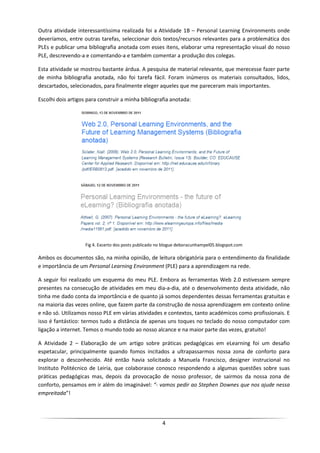 Outra atividade interessantíssima realizada foi a Atividade 1B – Personal Learning Environments onde
deveríamos, entre outras tarefas, seleccionar dois textos/recursos relevantes para a problemática dos
PLEs e publicar uma bibliografia anotada com esses itens, elaborar uma representação visual do nosso
PLE, descrevendo-a e comentando-a e também comentar a produção dos colegas.

Esta atividade se mostrou bastante árdua. A pesquisa de material relevante, que merecesse fazer parte
de minha bibliografia anotada, não foi tarefa fácil. Foram inúmeros os materiais consultados, lidos,
descartados, selecionados, para finalmente eleger aqueles que me pareceram mais importantes.

Escolhi dois artigos para construir a minha bibliografia anotada:




                    Fig 4. Excerto dos posts publicado no blogue deboracunhampel05.blogspot.com

Ambos os documentos são, na minha opinião, de leitura obrigatória para o entendimento da finalidade
e importância de um Personal Learning Environment (PLE) para a aprendizagem na rede.

A seguir foi realizado um esquema do meu PLE. Embora as ferramentas Web 2.0 estivessem sempre
presentes na consecução de atividades em meu dia-a-dia, até o desenvolvimento desta atividade, não
tinha me dado conta da importância e de quanto já somos dependentes dessas ferramentas gratuitas e
na maioria das vezes online, que fazem parte da construção de nossa aprendizagem em contexto online
e não só. Utilizamos nosso PLE em várias atividades e contextos, tanto académicos como profissionais. E
isso é fantástico: termos tudo a distância de apenas uns toques no teclado do nosso computador com
ligação a internet. Temos o mundo todo ao nosso alcance e na maior parte das vezes, gratuito!

A Atividade 2 – Elaboração de um artigo sobre práticas pedagógicas em eLearning foi um desafio
espetacular, principalmente quando fomos incitados a ultrapassarmos nossa zona de conforto para
explorar o desconhecido. Até então havia solicitado a Manuela Francisco, designer instrucional no
Instituto Politécnico de Leiria, que colaborasse conosco respondendo a algumas questões sobre suas
práticas pedagógicas mas, depois da provocação de nosso professor, de sairmos da nossa zona de
conforto, pensamos em ir além do imaginável: “- vamos pedir ao Stephen Downes que nos ajude nessa
empreitada”!




                                                        4
 