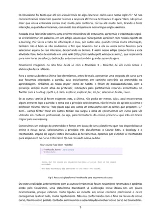 O entusiasmo foi tanto que até nos esquecemos de algo essencial: como vai o nosso inglês??? Só nos
conscientizamos desse fato quando tivemos a resposta afirmativa de Downes. E agora? Bem, não posso
dizer que nossa entrevista correu mal, muito pelo contrário, correu até muito bem, tirando o fator
interação, o qual não arriscamos, com medo dos atropelos na nossa língua anglo-saxónica.

Passada essa fase onde ocorreu uma enorme miscelânea de entusiamo, apreensão e expectação segue-
se o transformar em palavras, em um artigo, aquilo que conseguimos aprender com nossos experts do
e-learning. Por vezes a falta de informação é mau, por outro lado, quando temos muita informação,
também não é bom se não soubermos o fim que devemos dar a ela ou ainda como fazemos para
selecionar aquela de real interesse, descartando as demais. E assim nosso artigo tomou forma e esta
atividade ficou toda desenhada em uma wiki (http://entrevistappel5.wikispaces.com/), que representa
para mim horas de esforço, dedicação, entusiasmo e também grandes aprendizagens.

Finalmente chegamos na reta final desta uc com a Atividade 3 – Desenho de um curso online e
elaboração desta reflexão.

Para a consecução desta última fase deveríamos, antes de mais, apresentar uma proposta de curso para
que fossemos orientados a partida, caso estivéssemos em caminho contrário ao pretendido na
aprendizagem. Tínhamos ao nosso dispor, como de hábito, o fórum de discussão/dúvidas, com a
presença sempre muito ativa do professor, indicações para partilharmos recursos encontrados no
Twitter com a hashtag: ppel5 e, é claro, explorar, explorar, ler, ler, ler, selecionar, testar, rever.

Se as outras tarefas já foram exigentes esta, a última, não podia ser menos. Aliás, aqui encontramos
alguns entraves logo a partida: o tema que a princípio selecionamos, não foi muito do agrado ou como o
professor mesmo referiu: “não fiquei aqui aos saltos de entusiasmo com os temas que propõem :-).”
Bem… vamos tentar focar em outros temas! Daí surgiu a ideia de construirmos um curso para ser
utilizado em contexto profissional, ou seja, para formadores do ensino presencial que irão em breve
migrar para o e-learning.

Construímos um esboço do pretendido e fomos em busca de uma plataforma que nos disponibilizasse
online o nosso curso. Selecionámos a princípio três plataformas: o Course Sites, o Scoology e o
FreeMoodle. Depois de alguns testes efetuados às ferramentas, optamos por escolher o FreeMoodle
para alojamento do curso. Entretanto foi-nos recusado nosso pedido.




                        Fig 6. Recusa da plataforma FreeMoodle para alojamento do curso

Os testes realizados anteriormente com as outras ferramentas foram novamente retomados e optámos
então pelo CouseSites, uma plataforma Blackboard. A exploração inicial deixou-nos um pouco
desmotivadas, porque estamos muito ligadas ao moodle em nosso contexto profissional e neste
conseguimos realizar tudo, muito rapidamente. Não nos conformando com o fato da recusa de nosso
curso, fizemos novo pedido. Contudo, continuamos a aprender/desenvolver nosso curso no CourseSites.

                                                      5
 