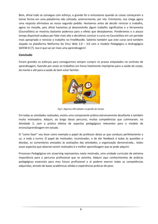 Bem, afinal tudo se consegue com esforço, e grande foi o entusiasmo quando as coisas começaram a
tomar forma em uma plataforma não utilizada, anteriormente, por nós. Entretanto, nos chega agora
uma resposta afirmativa ao nosso segundo pedido. Hesitamos antes de decidir reiniciar o trabalho,
agora no moodle, pois afinal havíamos já desenvolvido algum trabalho significativo e a ferramenta
(CourseSites) se mostrou bastante poderosa para o efeito que desejávamos. Ponderamos e o pouco
tempo disponível acabou por falar mais alto e decidimos concluir o curso no CourseSites em um período
mais apropriado e reiniciar o trabalho no FreeMoodle. Saliento também que este curso será também
alojado na plataforma NetForma Da Vinci Web 2.0 – 3.0 com o modelo Pedagógico e Andragógico
SAFEM-D (?). Isso é que vai ser mais uma aprendizagem!

Conclusão

Foram grandes os esforços para conseguirmos sempre cumprir os prazos estipulados no contrato de
aprendizagem, fazendo por vezes os trabalhos em horas totalmente impróprias para a saúde do corpo,
da mente e até para a saúde do bem estar familiar.




                               Fig 5. Algumas dificuldades na gestão do tempo

Em todas as atividades realizadas, existiu uma componente prática extremamente desafiante e também
muito motivadora. Adquiri, ao longo desse percurso, muitas competências que culminaram, na
Atividade 3, com a prática efetiva de aspectos pedagógicos relevantes para o modelo de
ensino/aprendizagem em estudo.

O “como fazer” vou levar como exemplo o papel do professor desta uc que conduziu perfeitamente a
uc, e toda a turma. O papel de motivador, incentivador, o de dar feedback à todas às questões e
dúvidas, os comentários anexados às avaliações das atividades, a organização demonstrada… todos
esses aspectos que observei serem realizados é a melhor aprendizagem que se pode adquirir.

Processos Pedagógicos em eLearning representou neste mestrado, uma unidade curricular de extrema
importância para o percurso profissional que se avizinha. Adquiri aqui conhecimentos de práticas
pedagógicas essenciais para meu futuro profissional e aí poderei exercer todas as competências
adquiridas, através de bases académicas sólidas e experiências práticas de peso.




                                                     6
 