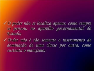 O poder não se localiza apenas, como sempre se pensou, no aparelho governamental do Estado;  Poder não é tão somente o instrumento de dominação de uma classe por outra, como sustenta o marxismo;  