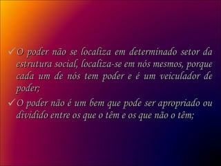 O poder não se localiza em determinado setor da estrutura social, localiza-se em nós mesmos, porque cada um de nós tem poder e é um veiculador de poder;  O poder não é um bem que pode ser apropriado ou dividido entre os que o têm e os que não o têm;  