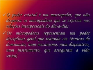 O poder estatal é um macropoder, que não dispensa os micropoderes que se exercem nas relações interpessoais do dia-a-dia;  Os micropoderes representam um poder disciplinar geral que redunda em técnicas de dominação, num mecanismo, num dispositivo, num instrumento, que asseguram a vida social;  