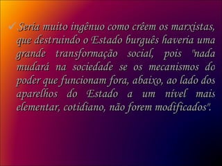 Seria muito ingênuo como crêem os marxistas, que destruindo o Estado burguês haveria uma grande transformação social, pois "nada mudará na sociedade se os mecanismos do poder que funcionam fora, abaixo, ao lado dos aparelhos do Estado a um nível mais elementar, cotidiano, não forem modificados".  