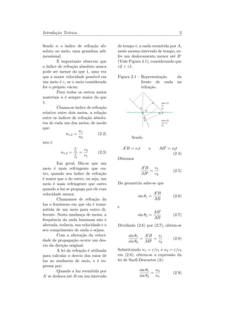 Introdu¸c˜ao Te´orica 2
Sendo 𝑛 o ´ındice de refra¸c˜ao ab-
soluto no meio, uma grandeza adi-
mensional.
´E importante observar que
o ´ındice de refra¸c˜ao absoluto nunca
pode ser menor do que 1, uma vez
que a maior velocidade poss´ıvel em
um meio ´e 𝑐, se o meio considerado
for o pr´oprio v´acuo.
Para todos os outros meios
materiais 𝑛 ´e sempre maior do que
1.
Chama-se ´ındice de refra¸c˜ao
relativo entre dois meios, a rela¸c˜ao
entre os ´ındices de refra¸c˜ao absolu-
tos de cada um dos meios, de modo
que:
𝑛1,2 =
𝑛1
𝑛2
(2.2)
isto ´e
𝑛1,2 =
𝑐
𝑣1
𝑐
𝑣2
=
𝑣2
𝑣1
(2.3)
Em geral, Diz-se que um
meio ´e mais refringente que ou-
tro, quando seu ´ındice de refra¸c˜ao
´e maior que o do outro, ou seja, um
meio ´e mais refringente que outro
quando a luz se propaga por ele com
velocidade menor.
Chamamos de refra¸c˜ao da
luz o fenˆomeno em que ela ´e trans-
mitida de um meio para outro di-
ferente. Nesta mudan¸ca de meios, a
frequˆencia da onda luminosa n˜ao ´e
alterada, todavia, sua velocidade e o
seu comprimento de onda o sejam.
Com a altera¸c˜ao da veloci-
dade de propaga¸c˜ao ocorre um des-
vio da dire¸c˜ao original.
A lei da refra¸c˜ao ´e utilizada
para calcular o desvio dos raios de
luz ao mudarem de meio, e ´e ex-
pressa por:
Quando a luz reemitida por
𝐴’ se desloca at´e 𝐵 em um intervalo
de tempo 𝑡, a onda reemitida por 𝐴,
neste mesmo intervalo de tempo, so-
fre um deslocamento menor at´e 𝐵’
(Vide Figura 4.1), considerando que
𝑣2 < 𝑣1.
Figura 2.1 – Representa¸c˜ao da
frente de onda na
refra¸c˜ao.
Sendo
𝐴′
𝐵 = 𝑣1 𝑡 e 𝐴𝐵′
= 𝑣2 𝑡
(2.4)
Obtemos
𝐴′ 𝐵
𝐴𝐵′
=
𝑣1
𝑣2
(2.5)
Da geometria sabe-se que
sin 𝜃1 =
𝐴′ 𝐵
𝐴𝐵
(2.6)
e
sin 𝜃2 =
𝐴𝐵′
𝐴𝐵
(2.7)
Dividindo (2.6) por (2.7), obtem-se
sin 𝜃1
sin 𝜃2
=
𝐴′ 𝐵
𝐴𝐵′
=
𝑣1
𝑣2
(2.8)
Substituindo 𝑛1 = 𝑐/𝑣1 e 𝑛2 = 𝑐/𝑣2
em (2.8), obtem-se a express˜ao da
lei de Snell-Descartes (3):
sin 𝜃1
sin 𝜃2
=
𝑛2
𝑛1
(2.9)
 
