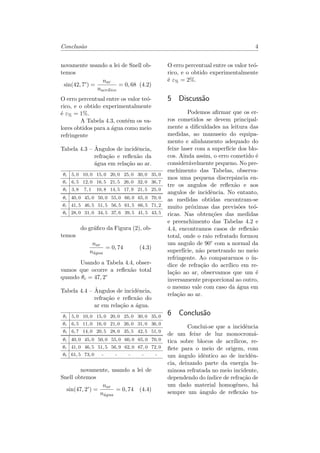 Conclus˜ao 4
novamente usando a lei de Snell ob-
temos
sin(42, 7°) =
𝑛 𝑎𝑟
𝑛 𝑎𝑐𝑟´𝚤 𝑙𝑖𝑐𝑜
= 0, 68 (4.2)
O erro percentual entre os valor te´o-
rico, e o obtido experimentalmente
´e 𝜀% = 1%.
A Tabela 4.3, cont´em os va-
lores obtidos para a ´agua como meio
refringente
Tabela 4.3 – ˆAngulos de incidˆencia,
refra¸c˜ao e reﬂex˜ao da
´agua em rela¸c˜ao ao ar.
𝜃𝑖 5, 0 10, 0 15, 0 20, 0 25, 0 30, 0 35, 0
𝜃 𝑟 6, 5 12, 0 16, 5 21, 5 26, 0 32, 0 36, 7
𝜃 𝑡 3, 8 7, 1 10, 8 14, 5 17, 9 21, 5 25, 0
𝜃𝑖 40, 0 45, 0 50, 0 55, 0 60, 0 65, 0 70, 0
𝜃 𝑟 41, 5 46, 5 51, 5 56, 5 61, 5 66, 5 71, 2
𝜃 𝑡 28, 0 31, 0 34, 5 37, 6 39, 5 41, 5 43, 5
do gr´aﬁco da Figura (2), ob-
temos
𝑛 𝑎𝑟
𝑛´𝑎 𝑔𝑢𝑎
= 0, 74 (4.3)
Usando a Tabela 4.4, obser-
vamos que ocorre a reﬂex˜ao total
quando 𝜃 𝑐 = 47, 2°
Tabela 4.4 – ˆAngulos de incidˆencia,
refra¸c˜ao e reﬂex˜ao do
ar em rela¸c˜ao a ´agua.
𝜃𝑖 5, 0 10, 0 15, 0 20, 0 25, 0 30, 0 35, 0
𝜃 𝑟 6, 5 11, 0 16, 0 21, 0 26, 0 31, 0 36, 0
𝜃 𝑡 6, 7 14, 0 20, 5 28, 0 35, 5 42, 5 51, 0
𝜃𝑖 40, 0 45, 0 50, 0 55, 0 60, 0 65, 0 70, 0
𝜃 𝑟 41, 0 46, 5 51, 5 56, 9 62, 0 67, 0 72, 0
𝜃 𝑡 61, 5 73, 0 - - - - -
novamente, usando a lei de
Snell obtemos
sin(47, 2°) =
𝑛 𝑎𝑟
𝑛´𝑎 𝑔𝑢𝑎
= 0, 74 (4.4)
O erro percentual entre os valor te´o-
rico, e o obtido experimentalmente
´e 𝜀% = 2%.
5 Discuss˜ao
Podemos aﬁrmar que os er-
ros cometidos se devem principal-
mente a diﬁculdades na leitura das
medidas, ao manuseio do equipa-
mento e alinhamento adequado do
feixe laser com a superf´ıcie dos blo-
cos. Ainda assim, o erro cometido ´e
consider´avelmente pequeno. No pre-
enchimento das Tabelas, observa-
mos uma pequena discrepˆancia en-
tre os angulos de reﬂex˜ao e aos
angulos de incidˆencia. No entanto,
as medidas obtidas encontram-se
muito pr´oximas das previs˜oes te´o-
ricas. Nas obten¸c˜oes das medidas
e preenchimento das Tabelas 4.2 e
4.4, encontramos casos de reﬂex˜ao
total, onde o raio refratado formou
um angulo de 90° com a normal da
superf´ıcie, n˜ao penetrando no meio
refringente. Ao compararmos o ´ın-
dice de refra¸c˜ao do acr´ılico em re-
la¸c˜ao ao ar, observamos que um ´e
inversamente proporcional ao outro,
o mesmo vale com caso da ´agua em
rela¸c˜ao ao ar.
6 Conclus˜ao
Conclui-se que a incidˆencia
de um feixe de luz monocrom´a-
tica sobre blocos de acr´ılicos, re-
ﬂete para o meio de origem, com
um ˆangulo idˆentico ao de incidˆen-
cia, deixando parte da energia lu-
minosa refratada no meio incidente,
dependendo do´ındice de refra¸c˜ao de
um dado material homogˆeneo, h´a
sempre um ˆangulo de reﬂex˜ao to-
 