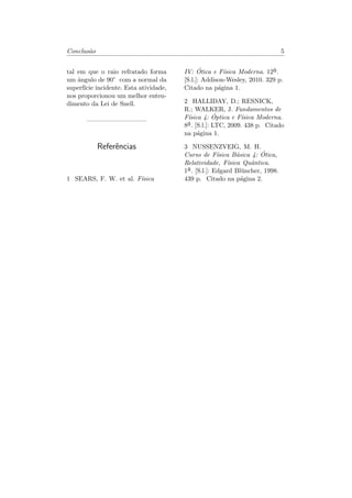 Conclus˜ao 5
tal em que o raio refratado forma
um ˆangulo de 90° com a normal da
superf´ıcie incidente. Esta atividade,
nos proporcionou um melhor enten-
dimento da Lei de Snell.
Referˆencias
1 SEARS, F. W. et al. F´ısica
IV: ´Otica e F´ısica Moderna. 12a
¯.
[S.l.]: Addison-Wesley, 2010. 329 p.
Citado na p´agina 1.
2 HALLIDAY, D.; RESNICK,
R.; WALKER, J. Fundamentos de
F´ısica 4: ´Optica e F´ısica Moderna.
8a
¯. [S.l.]: LTC, 2009. 438 p. Citado
na p´agina 1.
3 NUSSENZVEIG, M. H.
Curso de F´ısica B´asica 4: ´Otica,
Relatividade, F´ısica Quˆantica.
1a
¯. [S.l.]: Edgard Bl¨uncher, 1998.
439 p. Citado na p´agina 2.
 
