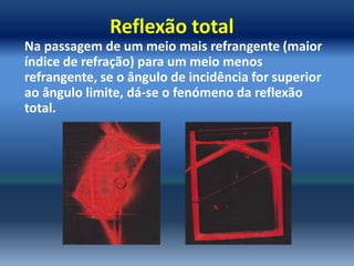 Reflexão total
Na passagem de um meio mais refrangente (maior
índice de refração) para um meio menos
refrangente, se o ângulo de incidência for superior
ao ângulo limite, dá-se o fenómeno da reflexão
total.
 