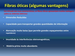 Fibras óticas (algumas vantagens)
    Em Virtude das suas características, as fibras óticas apresentam muitas vantagens
    sobre os sistemas elétricos:
• Dimensões Reduzidas

• Capacidade para transportar grandes quantidades de informação

• Atenuação muito baixa (que permite grandes espaçamentos entre
      repetidores)


• Imunidade às interferências eletromagnéticas;

•     Matéria-prima muito abundante.
 