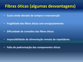 Fibras óticas (algumas desvantagens)
• Custo ainda elevado de compra e manutenção

• Fragilidade das fibras óticas sem encapsulamento

• Dificuldade de conexões das fibras óticas

• Impossibilidade de alimentação remota de repetidores

• Falta de padronização dos componentes óticos
 