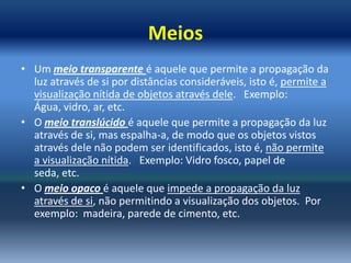 Meios
• Um meio transparente é aquele que permite a propagação da
  luz através de si por distâncias consideráveis, isto é, permite a
  visualização nítida de objetos através dele. Exemplo:
  Água, vidro, ar, etc.
• O meio translúcido é aquele que permite a propagação da luz
  através de si, mas espalha-a, de modo que os objetos vistos
  através dele não podem ser identificados, isto é, não permite
  a visualização nítida. Exemplo: Vidro fosco, papel de
  seda, etc.
• O meio opaco é aquele que impede a propagação da luz
  através de si, não permitindo a visualização dos objetos. Por
  exemplo: madeira, parede de cimento, etc.
 
