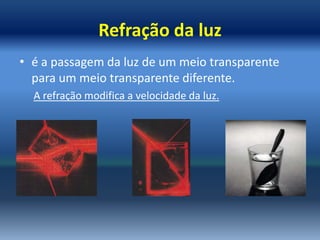 Refração da luz
• é a passagem da luz de um meio transparente
  para um meio transparente diferente.
  A refração modifica a velocidade da luz.
 
