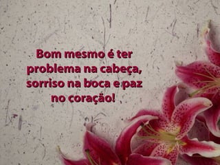 Bom mesmo é ter problema na cabeça, sorriso na boca e paz no coração!   