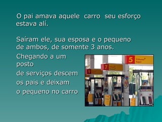 O pai amava aquele  carro  seu esforço estava alí. Saíram ele, sua esposa e o pequeno de ambos, de somente 3 anos. Chegando a um posto de serviços descem os pais e deixam o pequeno no carro   