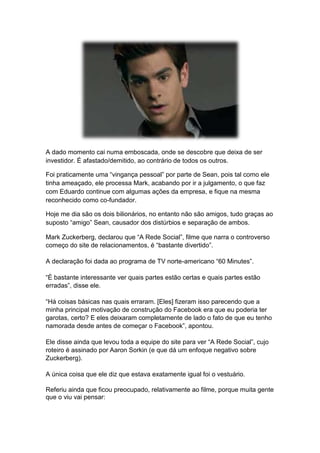 A dado momento cai numa emboscada, onde se descobre que deixa de ser
investidor. É afastado/demitido, ao contrário de todos os outros.
Foi praticamente uma “vingança pessoal” por parte de Sean, pois tal como ele
tinha ameaçado, ele processa Mark, acabando por ir a julgamento, o que faz
com Eduardo continue com algumas ações da empresa, e fique na mesma
reconhecido como co-fundador.
Hoje me dia são os dois bilionários, no entanto não são amigos, tudo graças ao
suposto “amigo” Sean, causador dos distúrbios e separação de ambos.
Mark Zuckerberg, declarou que “A Rede Social”, filme que narra o controverso
começo do site de relacionamentos, é “bastante divertido”.
A declaração foi dada ao programa de TV norte-americano “60 Minutes”.
“É bastante interessante ver quais partes estão certas e quais partes estão
erradas”, disse ele.
“Há coisas básicas nas quais erraram. [Eles] fizeram isso parecendo que a
minha principal motivação de construção do Facebook era que eu poderia ter
garotas, certo? E eles deixaram completamente de lado o fato de que eu tenho
namorada desde antes de começar o Facebook”, apontou.
Ele disse ainda que levou toda a equipe do site para ver “A Rede Social”, cujo
roteiro é assinado por Aaron Sorkin (e que dá um enfoque negativo sobre
Zuckerberg).
A única coisa que ele diz que estava exatamente igual foi o vestuário.
Referiu ainda que ficou preocupado, relativamente ao filme, porque muita gente
que o viu vai pensar:
 