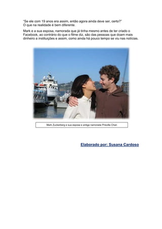 “Se ele com 19 anos era assim, então agora ainda deve ser, certo?”
O que na realidade é bem diferente.
Mark e a sua esposa, namorada que já tinha mesmo antes de ter criado o
Facebook, ao contrário do que o filme diz, são das pessoas que doam mais
dinheiro a instituições e assim, como ainda há pouco tempo se viu nas notícias.
Elaborado por: Susana Cardoso
Mark Zuckerberg e sua esposa e antiga namorada Priscilla Chan
 