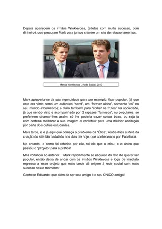 Depois aparecem os irmãos Winklevoss, (atletas com muito sucesso, com
dinheiro), que procuram Mark para juntos criarem um site de relacionamentos.
Mark aproveita-se da sua ingenuidade para por exemplo, ficar popular, (já que
este era visto como um autêntico “nerd”, um “forever alone”, somente “rei” no
seu mundo cibernético); e claro também para “colher os frutos” na sociedade,
já que sendo visto e acompanhado por 2 rapazes “famosos”, ou populares, se
preferirem chamar-lhes assim, só lhe poderia trazer coisas boas, ou seja ia
com certeza melhorar a sua imagem e contribuir para uma melhor aceitação
por parte dos outros estudantes.
Mais tarde, e é já aqui que começa o problema da “Ética”, rouba-lhes a ideia da
criação do site tão badalado nos dias de hoje, que conhecemos por Facebook.
No entanto, e como foi referido por ele, foi ele que o criou, e o único que
passou o “projeto” para a prática!
Mas voltando ao anterior… Mark rapidamente se esquece do fato de querer ser
popular, então deixa de andar com os irmãos Winklevoss e logo de imediato
regressa a esse projeto que mais tarde dá origem á rede social com mais
sucesso neste momento!
Conhece Eduardo, que além de ser seu amigo é o seu ÚNICO amigo!
Manos Winklevoss , Rede Social, 2010
 