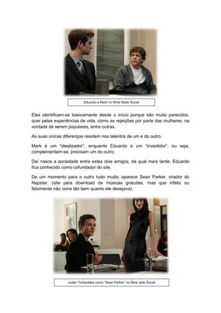 Eles identificam-se basicamente desde o início porque são muito parecidos,
quer pelas experiências de vida, como as rejeições por parte das mulheres, na
vontade de serem populares, entre outras.
As suas únicas diferenças residem nos talentos de um e do outro.
Mark é um “idealizador”, enquanto Eduardo é um “investidor”, ou seja,
complementam-se, precisam um do outro.
Daí nasce a sociedade entre estes dois amigos, da qual mais tarde, Eduardo
fica conhecido como cofundador do site.
De um momento para o outro tudo muda; aparece Sean Parker, criador do
Napster, (site para download de músicas gratuitas, mas que infeliz ou
felizmente não corre tão bem quanto ele desejava).
Eduardo e Mark no filme Rede Social
Justin Timberlake como “Sean Parker” no filme rede Social
 