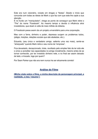 Este era num visionário, viciado em drogas e “festas”. Desde o início que
concorda com todas as ideias de Mark o que faz com que este lhe capte a sua
atenção.
É no fundo um “manipulador”, chega ao ponto de conseguir que Mark retire o
“The” do nome “Facebook”. Ao mesmo tempo e devido á influência atrai
investidores, que doam á volta de meio milhão de dólares.
O Facebook passa assim de um projeto universitário para uma corporação.
Mas com a fama, dinheiro e poder, depressa surgem os problemas todos,
(plágio, traições, relações sociais que são abaladas, etc.).
Eduardo, (seu único e verdadeiro amigo, saliento uma vez mais), sente-se
“atraiçoado” quando Mark retira o seu nome da “empresa”.
Fica devastado, decepcionado, triste, revoltado pelo simples fato de ter sido ele
o único a acreditar nas capacidades no amigo inicialmente, mesmo antes de se
tornar conhecido, por ter investido dinheiro nele, e no final ser assim deixado
de lado, e trocado, logo por quem?
Por Sean Parker que não era nem nunca iria ser eticamente correto!
Análise do Filme
(Minha visão sobre o filme, a minha descrição da personagem principal, a
realidade, o meu “resumo”)
 