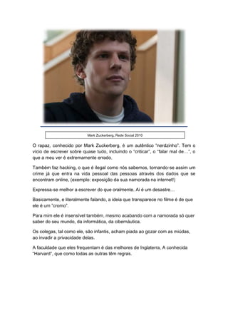 O rapaz, conhecido por Mark Zuckerberg, é um autêntico “nerdzinho”. Tem o
vício de escrever sobre quase tudo, incluindo o “criticar”, o “falar mal de…”, o
que a meu ver é extremamente errado.
Também faz hacking, o que é ilegal como nós sabemos, tornando-se assim um
crime já que entra na vida pessoal das pessoas através dos dados que se
encontram online, (exemplo: exposição da sua namorada na internet!)
Expressa-se melhor a escrever do que oralmente. Ai é um desastre…
Basicamente, e literalmente falando, a ideia que transparece no filme é de que
ele é um ”cromo”.
Para mim ele é insensível também, mesmo acabando com a namorada só quer
saber do seu mundo, da informática, da cibernáutica.
Os colegas, tal como ele, são infantis, acham piada ao gozar com as miúdas,
ao invadir a privacidade delas.
A faculdade que eles frequentam é das melhores de Inglaterra, A conhecida
“Harvard”, que como todas as outras têm regras.
Mark Zuckerberg, Rede Social 2010
 