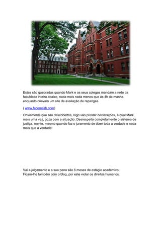 Estas são quebradas quando Mark e os seus colegas mandam a rede da
faculdade inteira abaixo, nada mais nada menos que ás 4h da manha,
enquanto criavam um site de avaliação de raparigas.
( www.facemash.com)
Obviamente que são descobertos, logo vão prestar declarações, á qual Mark,
mais uma vez, goza com a situação. Desrespeita completamente o sistema de
justiça, mente, mesmo quando faz o juramento de dizer toda a verdade e nada
mais que a verdade!
Vai a julgamento e a sua pena são 6 meses de estágio académico.
Ficam-lhe também com o blog, por este violar os direitos humanos.
 