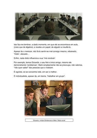 Isto faz-me lembrar, a dado momento, em que ele se encontrava em aula,
(creio que de álgebra), e recebe um papel, de alguém a insultá-lo.
Apesar de o merecer, isto fá-lo sentir-se mal consigo mesmo, rebaixado,
“triste”, atacado…
Enfim, nada disto influencia a sua “má conduta”.
Por exemplo, temos Eduardo, o seu fiel e único amigo, mesmo ele
demonstrando “problemas”, Mark simplesmente não se preocupa, não valoriza,
“não quer saber” das pessoas que o rodeiam.
É egoísta, só se concentra nele, em ser o melhor.
É individualista, apesar de, em teoria, “trabalhar em grupo”.
Eduardo, irmãos Winklevoss e Mark, Rede social
 