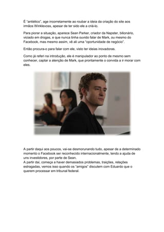 É “antiético”, age incorretamente ao roubar a ideia da criação do site aos
irmãos Winklevoss, apesar de ter sido ele a criá-lo.
Para piorar a situação, aparece Sean Parker, criador da Napster, bilionário,
viciado em drogas, e que nunca tinha ouvido falar de Mark, ou mesmo do
Facebook, mas mesmo assim, vê ali uma “oportunidade de negócio”.
Então procura-o para falar com ele, visto ter ideias inovadoras.
Como já referi na introdução, ele é manipulador ao ponto de mesmo sem
conhecer, captar a atenção de Mark, que prontamente o convida a ir morar com
eles.
A partir daqui aos poucos, vai-se desmorunando tudo, apesar de a determinado
momento o Facebook ser reconhecido internacionalmente, tendo a ajuda de
uns investidores, por parte de Sean.
A partir dai, começa a haver demasiados problemas, traições, relações
estragadas, vemos isso quando os “amigos” discutem com Eduardo que o
querem processar em tribunal federal.
 