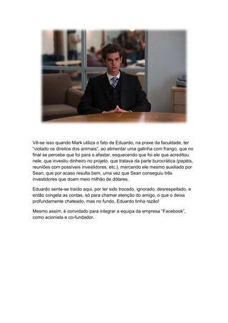 Vê-se isso quando Mark utiliza o fato de Eduardo, na praxe da faculdade, ter
“violado os direitos dos animais”, ao alimentar uma galinha com frango, que no
final se percebe que foi para o afastar, esquecendo que foi ele que acreditou
nele, que investiu dinheiro no projeto, que tratava da parte burocrática (papéis,
reuniões com possíveis investidores, etc.), marcando ele mesmo auxiliado por
Sean, que por acaso resulta bem, uma vez que Sean conseguiu três
investidores que doam meio milhão de dólares.
Eduardo sente-se traído aqui, por ter sido trocado, ignorado, desrespeitado, e
então congela as contas, só para chamar atenção do amigo, o que o deixa
profundamente chateado, mas no fundo, Eduardo tinha razão!
Mesmo assim, é convidado para integrar a equipa da empresa “Facebook”,
como acionista e co-fundador.
 